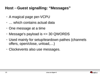 19 Linux on Hyper-V
Host→Guest signalling: “Messages”
● A magical page per-VCPU
● … which contains actual data
● One message at a time
● Message's payload is <= 30 QWORDS
● Used mainly for setup/teardown pathes (channels
offers, open/close, unload,…)
● Clockevents also use messages.
 