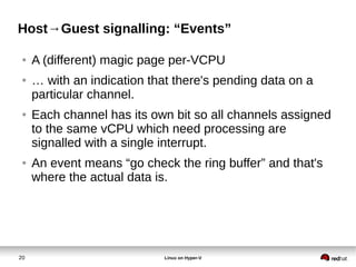 20 Linux on Hyper-V
Host→Guest signalling: “Events”
● A (different) magic page per-VCPU
● … with an indication that there's pending data on a
particular channel.
● Each channel has its own bit so all channels assigned
to the same vCPU which need processing are
signalled with a single interrupt.
● An event means “go check the ring buffer” and that's
where the actual data is.
 