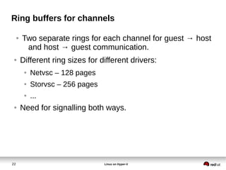 22 Linux on Hyper-V
Ring buffers for channels
● Two separate rings for each channel for guest → host
and host → guest communication.
● Different ring sizes for different drivers:
● Netvsc – 128 pages
● Storvsc – 256 pages
● ...
● Need for signalling both ways.
 