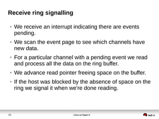 23 Linux on Hyper-V
Receive ring signalling
● We receive an interrupt indicating there are events
pending.
● We scan the event page to see which channels have
new data.
● For a particular channel with a pending event we read
and process all the data on the ring buffer.
● We advance read pointer freeing space on the buffer.
● If the host was blocked by the absence of space on the
ring we signal it when we're done reading.
 