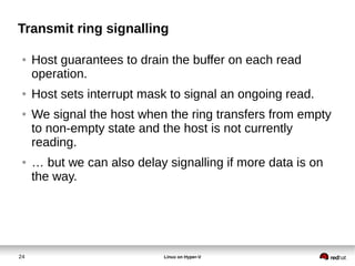 24 Linux on Hyper-V
Transmit ring signalling
● Host guarantees to drain the buffer on each read
operation.
● Host sets interrupt mask to signal an ongoing read.
● We signal the host when the ring transfers from empty
to non-empty state and the host is not currently
reading.
● … but we can also delay signalling if more data is on
the way.
 