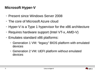 3 Linux on Hyper-V
Microsoft Hyper-V
● Present since Windows Server 2008
● The core of Microsoft Azure cloud
● Hyper-V is a Type 1 hypervisor for the x86 architecture
● Requires hardware support (Intel VT-x, AMD-V)
● Emulates standard x86 platforms:
● Generation 1 VM: “legacy” BIOS platform with emulated
devices
● Generation 2 VM: UEFI platform without emulated
devices
 