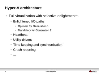 4 Linux on Hyper-V
Hyper-V architecture
● Full virtualization with selective enlightments:
● Enlightened I/O paths
● Optional for Generation 1
● Mandatory for Generation 2
● Heartbeat
● Utility drivers
● Time keeping and synchronization
● Crash reporting
● ...
 