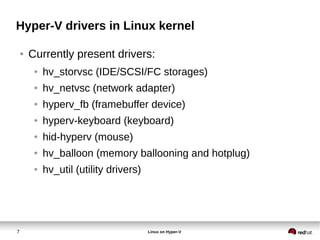 7 Linux on Hyper-V
Hyper-V drivers in Linux kernel
● Currently present drivers:
● hv_storvsc (IDE/SCSI/FC storages)
● hv_netvsc (network adapter)
● hyperv_fb (framebuffer device)
● hyperv-keyboard (keyboard)
● hid-hyperv (mouse)
● hv_balloon (memory ballooning and hotplug)
● hv_util (utility drivers)
 