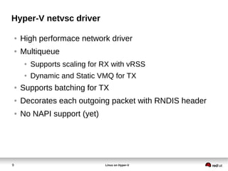 9 Linux on Hyper-V
Hyper-V netvsc driver
● High performace network driver
● Multiqueue
● Supports scaling for RX with vRSS
● Dynamic and Static VMQ for TX
● Supports batching for TX
● Decorates each outgoing packet with RNDIS header
● No NAPI support (yet)
 