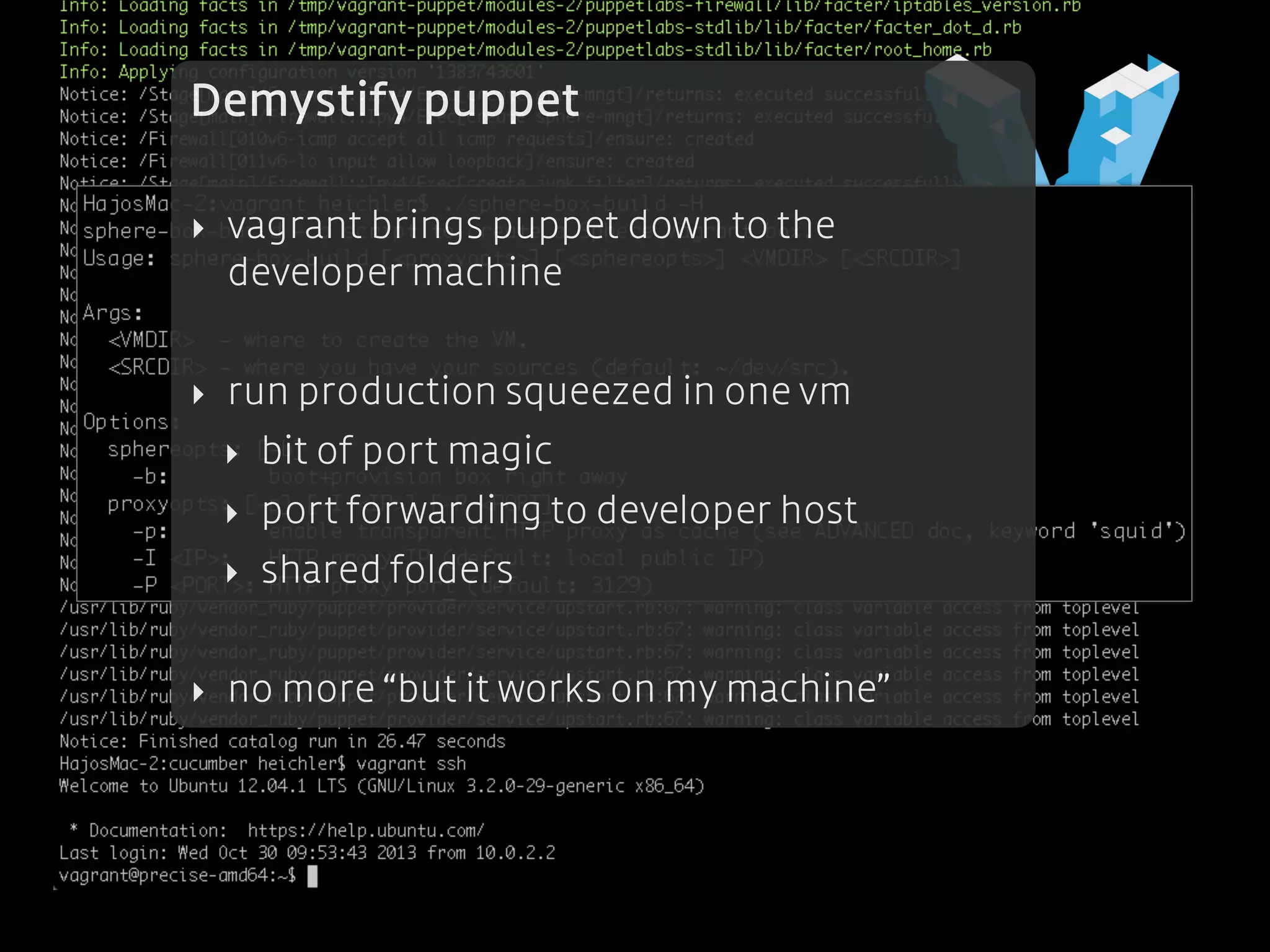 Demystify puppet
!

‣ vagrant brings puppet down to the
developer machine
!

‣ run production squeezed in one vm
‣ bit of port magic
‣ port forwarding to developer host
‣ shared folders
!

‣ no more “but it works on my machine”

 