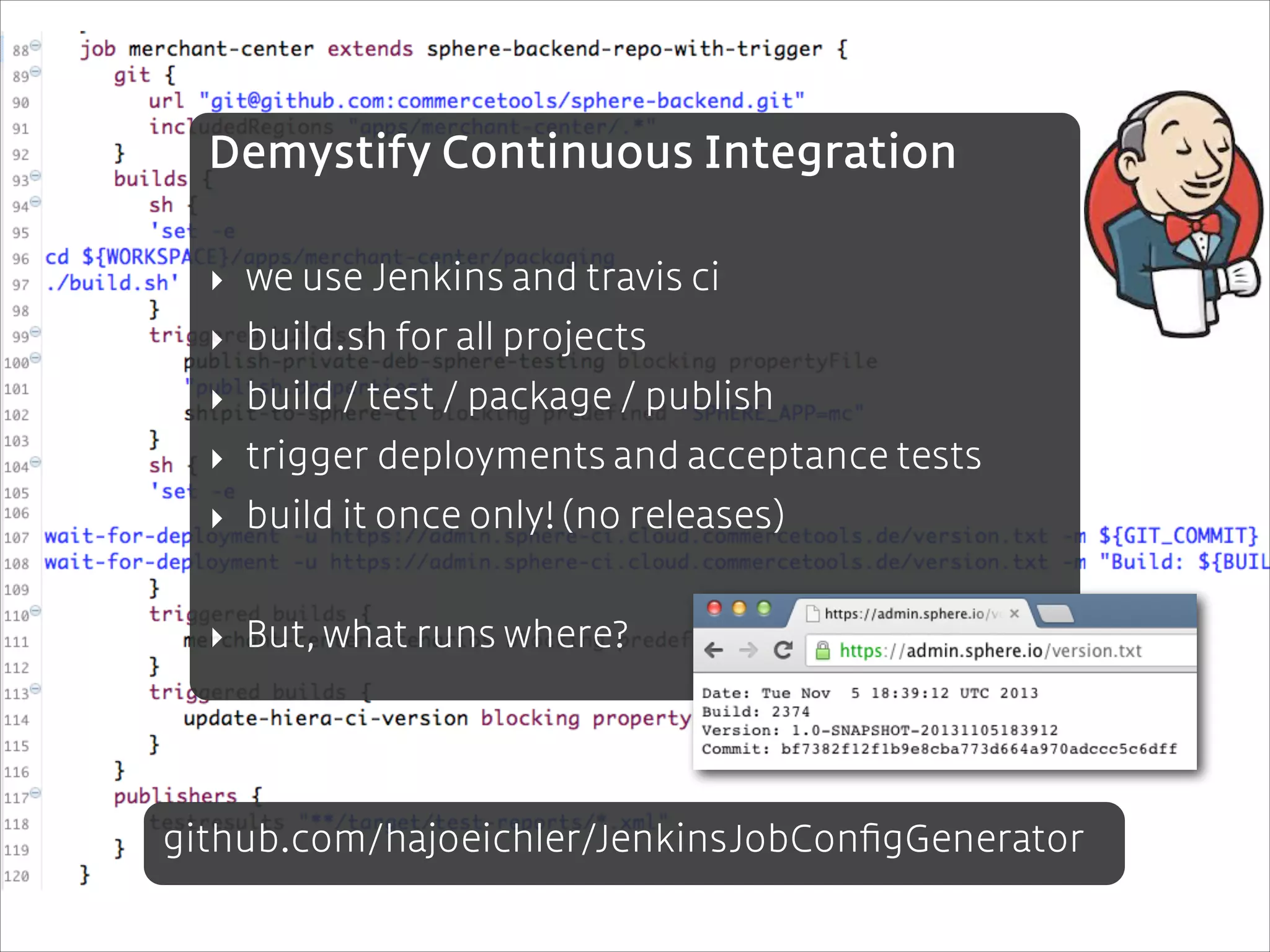 Demystify Continuous Integration
!

‣ we use Jenkins and travis ci
‣ build.sh for all projects
‣ build / test / package / publish
‣ trigger deployments and acceptance tests
‣ build it once only! (no releases)
!

‣ But, what runs where?

github.com/hajoeichler/JenkinsJobConﬁgGenerator

 