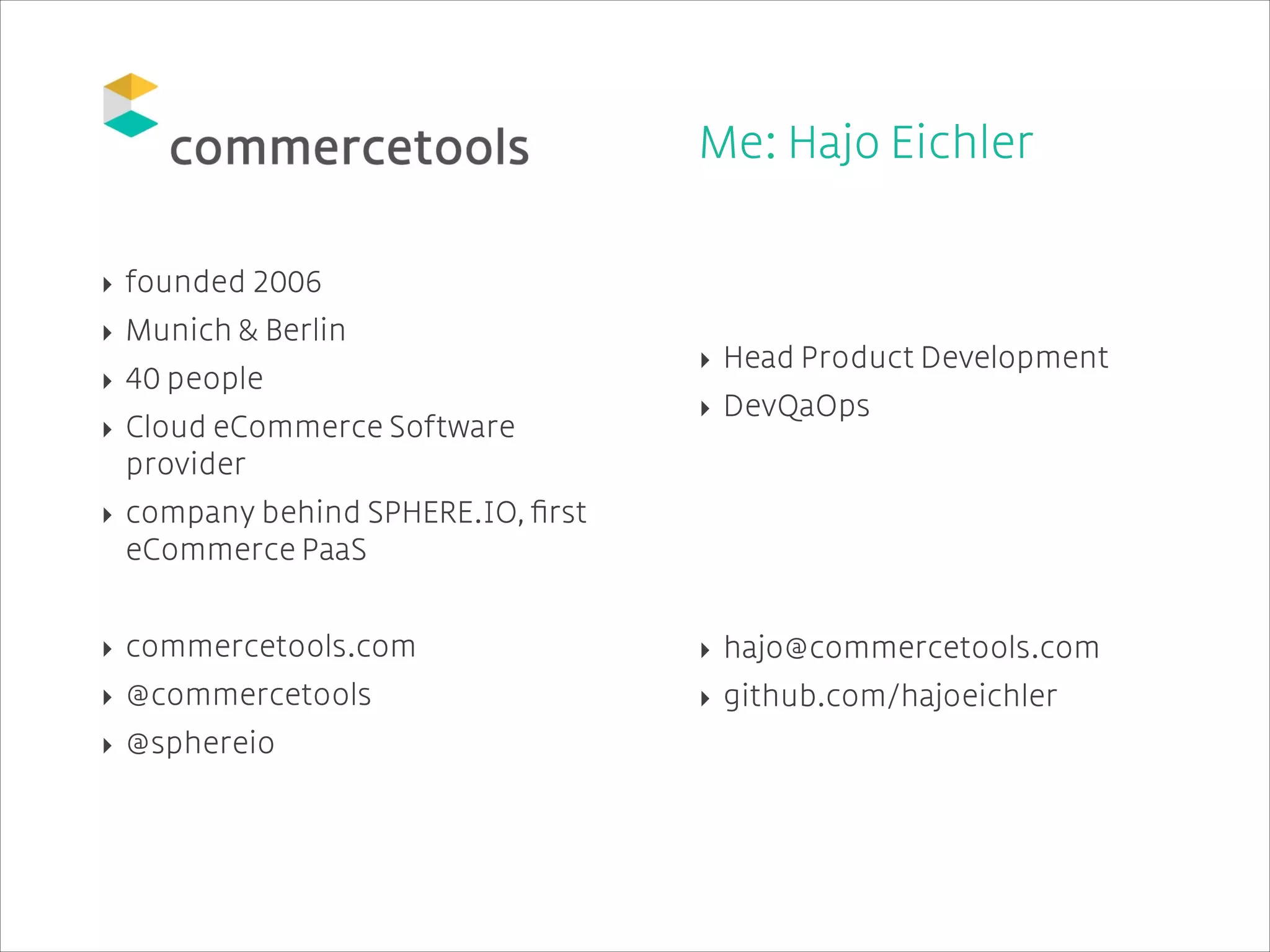 !
!
!

Me: Hajo Eichler
!
!

‣ founded 2006
‣ Munich & Berlin
‣ 40 people
‣ Cloud eCommerce Software
provider
‣ company behind SPHERE.IO, ﬁrst
eCommerce PaaS

!

!
‣ Head Product Development
‣ DevQaOps

!
!
!
!

‣ commercetools.com

‣ hajo@commercetools.com

‣ @commercetools

‣ github.com/hajoeichler

‣ @sphereio

 