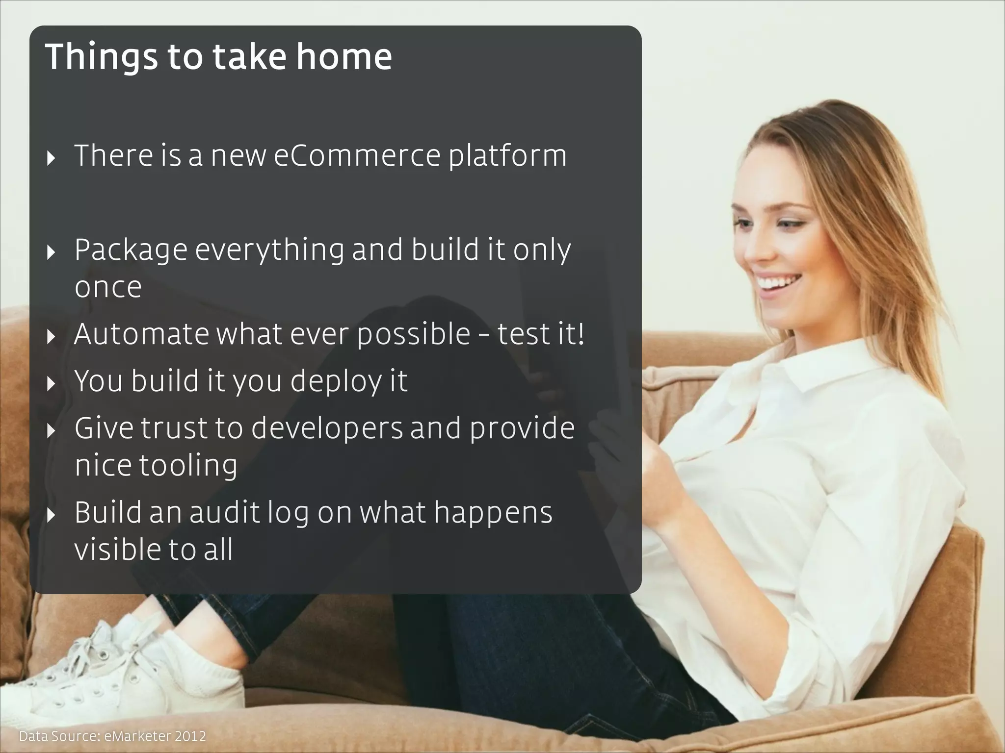 Things to take home
!

‣ There is a new eCommerce platform
!

‣ Package everything and build it only
once
‣ Automate what ever possible - test it!
‣ You build it you deploy it
‣ Give trust to developers and provide
nice tooling
‣ Build an audit log on what happens
visible to all

Data Source: eMarketer 2012

 