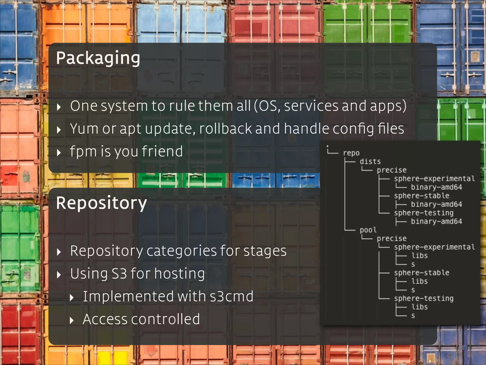 Packaging
!

‣ One system to rule them all (OS, services and apps)
‣ Yum or apt update, rollback and handle conﬁg ﬁles
‣ fpm is you friend

Repository
!

‣ Repository categories for stages
‣ Using S3 for hosting
‣ Implemented with s3cmd
‣ Access controlled

 
