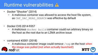 Runtime vulnerabilities
• Docker “Shocker” (2014)
– A malicious container was allowed to access the host file system,
as CAP_DAC_READ_SEARCH was effective by default
• Docker CVE-2014-9357
– A malicious docker build container could run arbitrary binary on
the host as the root due to an LZMA archive issue
• containerd #2001 (2018)
– A malicious container image could remove /tmp on the host when
the image was pulled (not when actually launched!)
10
 