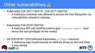 Other vulnerabilities
• Kubernetes CVE-2017-1002101, CVE-2017-1002102
– A malicious container was allowed to access the host filesystem via
vulnerabilities related to volumes
• Kubernetes CVE-2018-1002105
– A malicious API call could be used to gain cluster-admin (and
hence the root privileges on the nodes)
• Git CVE-2018-11235 (affected Kubernetes gitRepo volumes)
– A malicious repo could execute an arbitrary binary as the root when
it was cloned
12
 