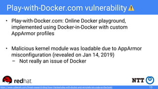 Play-with-Docker.com vulnerability
• Play-with-Docker.com: Online Docker playground,
implemented using Docker-in-Docker with custom
AppArmor profiles
• Malicious kernel module was loadable due to AppArmor
misconfiguration (revealed on Jan 14, 2019)
– Not really an issue of Docker
13https://www.cyberark.com/threat-research-blog/how-i-hacked-play-with-docker-and-remotely-ran-code-on-the-host/
 