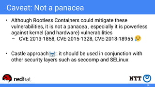 Caveat: Not a panacea
• Although Rootless Containers could mitigate these
vulnerabilities, it is not a panacea , especially it is powerless
against kernel (and hardware) vulnerabilities
– CVE 2013-1858, CVE-2015-1328, CVE-2018-18955
• Castle approach : it should be used in conjunction with
other security layers such as seccomp and SELinux
14
 