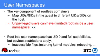 User Namespaces
• The key component of rootless containers.
– Map UIDs/GIDs in the guest to different UIDs/GIDs on
the host.
– Unprivileged users can have (limited) root inside a user
namespace!
• Root in a user namespace has UID 0 and full capabilities,
but obvious restrictions apply.
– Inaccessible files, inserting kernel modules, rebooting, ...
16
 