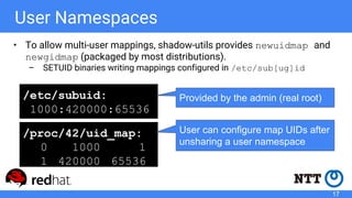 User Namespaces
• To allow multi-user mappings, shadow-utils provides newuidmap and
newgidmap (packaged by most distributions).
– SETUID binaries writing mappings configured in /etc/sub[ug]id
/etc/subuid:
1000:420000:65536
/proc/42/uid_map:
0 1000 1
1 420000 65536
Provided by the admin (real root)
User can configure map UIDs after
unsharing a user namespace
17
 