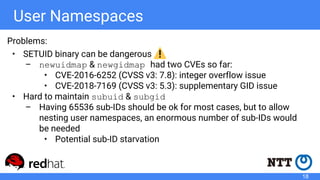 User Namespaces
Problems:
• SETUID binary can be dangerous
– newuidmap & newgidmap had two CVEs so far:
• CVE-2016-6252 (CVSS v3: 7.8): integer overflow issue
• CVE-2018-7169 (CVSS v3: 5.3): supplementary GID issue
• Hard to maintain subuid & subgid
– Having 65536 sub-IDs should be ok for most cases, but to allow
nesting user namespaces, an enormous number of sub-IDs would
be needed
• Potential sub-ID starvation
18
 