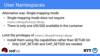 User Namespaces
Alternative way: Single-mapping mode
• Single-mapping mode does not require
newuidmap/newgidmap
• There is only one UID/GID available in the container
Limit the privileges of newuidmap/newgidmap
• Install them using file capabilities rather than SETUID bit
– Only CAP_SETUID and CAP_SETGID are needed
19
 