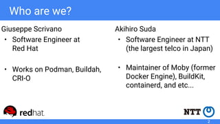 Who are we?
Akihiro Suda
• Software Engineer at NTT
(the largest telco in Japan)
• Maintainer of Moby (former
Docker Engine), BuildKit,
containerd, and etc...
Giuseppe Scrivano
• Software Engineer at
Red Hat
• Works on Podman, Buildah,
CRI-O
2
 