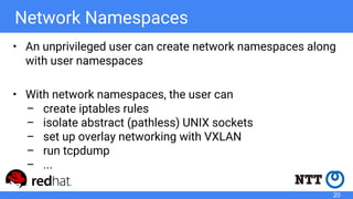 Network Namespaces
• An unprivileged user can create network namespaces along
with user namespaces
• With network namespaces, the user can
– create iptables rules
– isolate abstract (pathless) UNIX sockets
– set up overlay networking with VXLAN
– run tcpdump
– ...
20
 