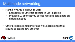 Multi-node networking
• Flannel VXLAN is known to work
– Encapsulates Ethernet packets in UDP packets
– Provides L2 connectivity across rootless containers on
different nodes
• Other protocols should work as well, except ones that
require access to raw Ethernet
26
 