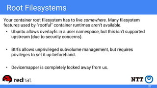 Root Filesystems
Your container root filesystem has to live somewhere. Many filesystem
features used by “rootful” container runtimes aren’t available.
• Ubuntu allows overlayfs in a user namespace, but this isn't supported
upstream (due to security concerns).
• Btrfs allows unprivileged subvolume management, but requires
privileges to set it up beforehand.
• Devicemapper is completely locked away from us.
27
 
