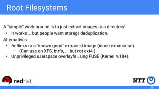 Root Filesystems
A “simple” work-around is to just extract images to a directory!
• It works … but people want storage deduplication.
Alternatives:
• Reflinks to a "known good" extracted image (inode exhaustion).
– (Can use on XFS, btrfs, ... but not ext4.)
• Unprivileged userspace overlayfs using FUSE (Kernel 4.18+).
28
 