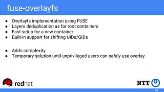 fuse-overlayfs
● Overlayfs implementation using FUSE
● Layers deduplication as for root containers
● Fast setup for a new container
● Built-in support for shifting UIDs/GIDs
● Adds complexity
● Temporary solution until unprivileged users can safely use overlay
29
 