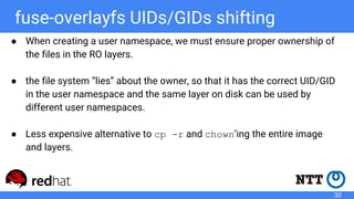 fuse-overlayfs UIDs/GIDs shifting
● When creating a user namespace, we must ensure proper ownership of
the files in the RO layers.
● the file system “lies” about the owner, so that it has the correct UID/GID
in the user namespace and the same layer on disk can be used by
different user namespaces.
● Less expensive alternative to cp -r and chown’ing the entire image
and layers.
30
 