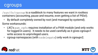 cgroups
/sys/fs/cgroup is a roadblock to many features we want in rootless
containers (accounting, pause and resume, even getting a list of PIDs!).
• By default completely owned by root (and managed by systemd).
Some workarounds:
• LXC’s pam_cgfs requires installation of a PAM module (and only works
for logged-in users). It needs to be used carefully as it gives cgroupv1
write access to unprivileged users.
• cgroup namespaces (with nsdelegate) only work in cgroupv2.
31
 