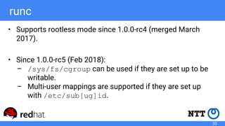 runc
• Supports rootless mode since 1.0.0-rc4 (merged March
2017).
• Since 1.0.0-rc5 (Feb 2018):
– /sys/fs/cgroup can be used if they are set up to be
writable.
– Multi-user mappings are supported if they are set up
with /etc/sub[ug]id.
33
 