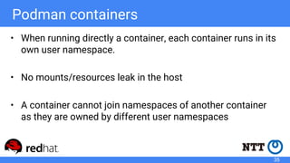 Podman containers
• When running directly a container, each container runs in its
own user namespace.
• No mounts/resources leak in the host
• A container cannot join namespaces of another container
as they are owned by different user namespaces
35
 