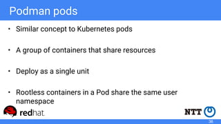 Podman pods
• Similar concept to Kubernetes pods
• A group of containers that share resources
• Deploy as a single unit
• Rootless containers in a Pod share the same user
namespace
36
 