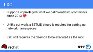 LXC
• Supports unprivileged (what we call “Rootless”) containers
since 2013
• Unlike our work, a SETUID binary is required for setting up
network namespaces
• LXD still requires the daemon to be executed as the root
38
 