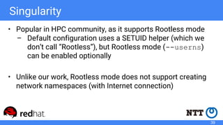 Singularity
• Popular in HPC community, as it supports Rootless mode
– Default configuration uses a SETUID helper (which we
don’t call “Rootless”), but Rootless mode (--userns)
can be enabled optionally
• Unlike our work, Rootless mode does not support creating
network namespaces (with Internet connection)
39
 