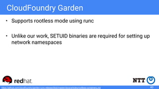 CloudFoundry Garden
• Supports rootless mode using runc
• Unlike our work, SETUID binaries are required for setting up
network namespaces
40https://github.com/cloudfoundry/garden-runc-release/blob/master/docs/articles/rootless-containers.md
 