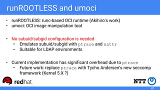 runROOTLESS and umoci
• runROOTLESS: runc-based OCI runtime (Akihiro’s work)
• umoci: OCI image manipulation tool
• No subuid/subgid configuration is needed
– Emulates subuid/subgid with ptrace and xattr
– Suitable for LDAP environments
• Current implementation has significant overhead due to ptrace
– Future work: replace ptrace with Tycho Andersen’s new seccomp
framework (Kernel 5.X ?)
41
 