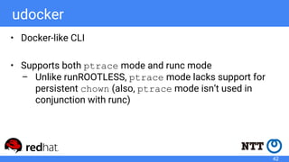 udocker
• Docker-like CLI
• Supports both ptrace mode and runc mode
– Unlike runROOTLESS, ptrace mode lacks support for
persistent chown (also, ptrace mode isn’t used in
conjunction with runc)
42
 