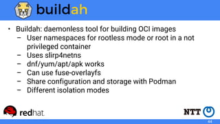 • Buildah: daemonless tool for building OCI images
– User namespaces for rootless mode or root in a not
privileged container
– Uses slirp4netns
– dnf/yum/apt/apk works
– Can use fuse-overlayfs
– Share configuration and storage with Podman
– Different isolation modes
44
 