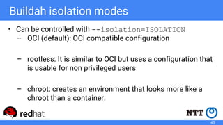 Buildah isolation modes
• Can be controlled with --isolation=ISOLATION
– OCI (default): OCI compatible configuration
– rootless: It is similar to OCI but uses a configuration that
is usable for non privileged users
– chroot: creates an environment that looks more like a
chroot than a container.
45
 