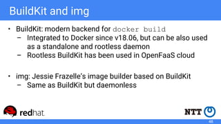BuildKit and img
• BuildKit: modern backend for docker build
– Integrated to Docker since v18.06, but can be also used
as a standalone and rootless daemon
– Rootless BuildKit has been used in OpenFaaS cloud
• img: Jessie Frazelle’s image builder based on BuildKit
– Same as BuildKit but daemonless
46
 