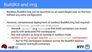 BuildKit and img
• Rootless BuildKit/img can be launched as an unprivileged user on the host
without any extra configuration
• However, containerized deployment of rootless BuildKit/img had required
securityContext.procMount=Unmasked
– Unmask /proc/* (e.g. kcore) so that build containers can mount
procfs with dedicated PID namespaces
– Not real concern as long as running in rootless mode
– BuildKit v0.4+ no longer requires securityContext configuration
• But no PID namespace isolation across the BuildKit daemon
container and build containers
47
 