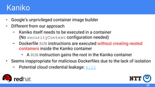 Kaniko
• Google’s unprivileged container image builder
• Different from our approach
– Kaniko itself needs to be executed in a container
(No securityContext configuration needed)
– Dockerfile RUN instructions are executed without creating nested
containers inside the Kaniko container
• A RUN instruction gains the root in the Kaniko container
• Seems inappropriate for malicious Dockerfiles due to the lack of isolation
– Potential cloud credential leakage: #106
48
 