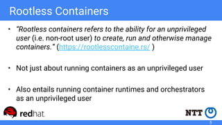 Rootless Containers
• “Rootless containers refers to the ability for an unprivileged
user (i.e. non-root user) to create, run and otherwise manage
containers.” (https://rootlesscontaine.rs/ )
• Not just about running containers as an unprivileged user
• Also entails running container runtimes and orchestrators
as an unprivileged user
5
 