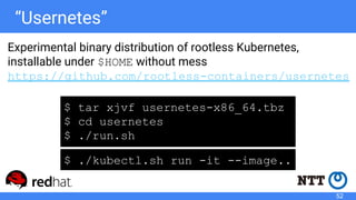 “Usernetes”
Experimental binary distribution of rootless Kubernetes,
installable under $HOME without mess
https://github.com/rootless-containers/usernetes
$ tar xjvf usernetes-x86_64.tbz
$ cd usernetes
$ ./run.sh
$ ./kubectl.sh run -it --image..
52
 