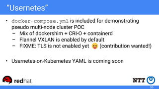 “Usernetes”
• docker-compose.yml is included for demonstrating
pseudo multi-node cluster POC
– Mix of dockershim + CRI-O + containerd
– Flannel VXLAN is enabled by default
– FIXME: TLS is not enabled yet (contribution wanted!)
• Usernetes-on-Kubernetes YAML is coming soon
53
 