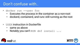 Don’t confuse with..
• docker run --user foo
– Executes the process in the container as a non-root
– dockerd, containerd, and runc still running as the root
• USER instruction in Dockerfile
– same as above
– Notably you can’t RUN dnf install ...
6
 