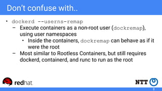 Don’t confuse with..
• dockerd --userns-remap
– Execute containers as a non-root user (dockremap),
using user namespaces
• Inside the containers, dockremap can behave as if it
were the root
– Most similar to Rootless Containers, but still requires
dockerd, containerd, and runc to run as the root
8
 