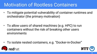Motivation of Rootless Containers
• To mitigate potential vulnerability of container runtimes and
orchestrator (the primary motivation)
• To allow users of shared machines (e.g. HPC) to run
containers without the risk of breaking other users
environments
• To isolate nested containers, e.g. “Docker-in-Docker”
9
 