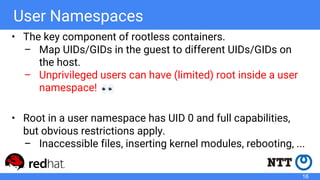 User Namespaces
• The key component of rootless containers.
– Map UIDs/GIDs in the guest to different UIDs/GIDs on
the hos...